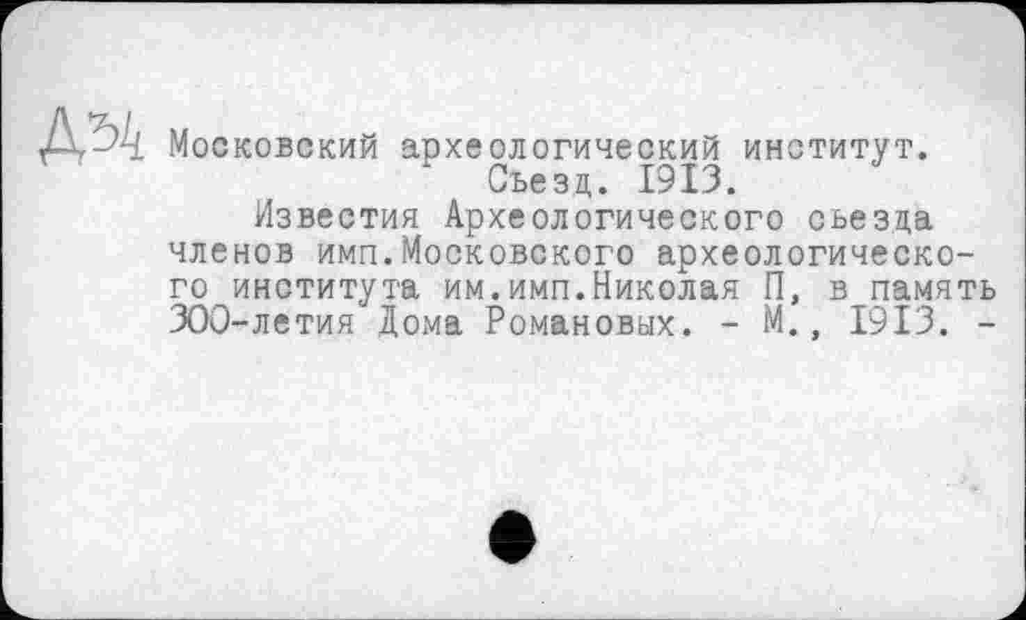 ﻿Московский археологический институт. Съезд. 1913.
Известия Археологического съезда членов имп.Московского археологического института им.имп.Николая П, в память 300-летия Дома Романовых. - М., 1913. -